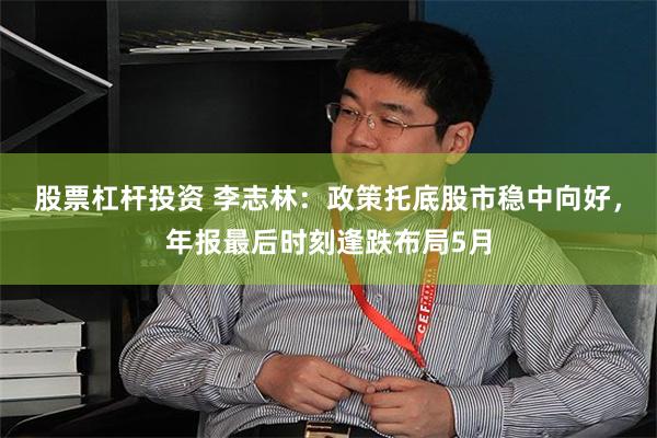股票杠杆投资 李志林：政策托底股市稳中向好，年报最后时刻逢跌布局5月