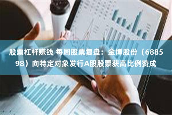 股票杠杆赚钱 每周股票复盘：金博股份（688598）向特定对象发行A股股票获高比例赞成