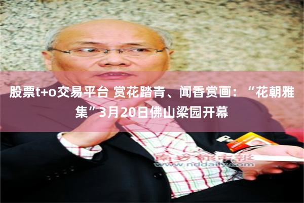 股票t+o交易平台 赏花踏青、闻香赏画：“花朝雅集”3月20日佛山梁园开幕