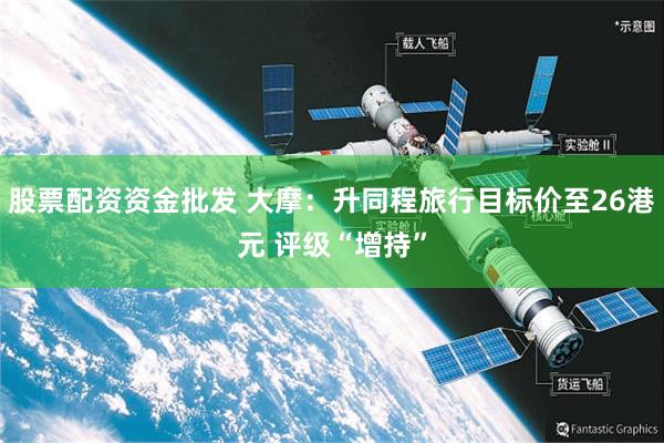 股票配资资金批发 大摩：升同程旅行目标价至26港元 评级“增持”