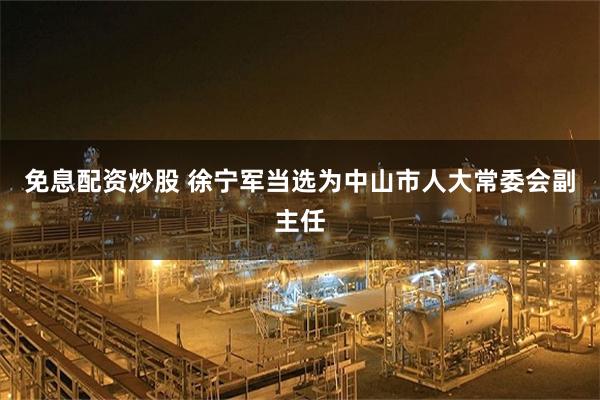 免息配资炒股 徐宁军当选为中山市人大常委会副主任