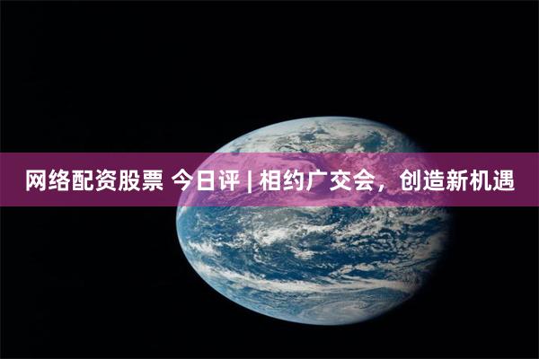 网络配资股票 今日评 | 相约广交会，创造新机遇