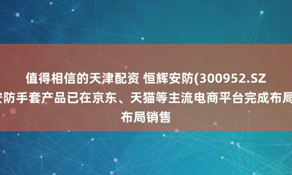 值得相信的天津配资 恒辉安防(300952.SZ)：安防手套产品已在京东、天猫等主流电商平台完成布局销售