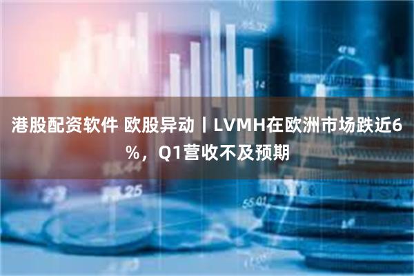 港股配资软件 欧股异动丨LVMH在欧洲市场跌近6%，Q1营收不及预期