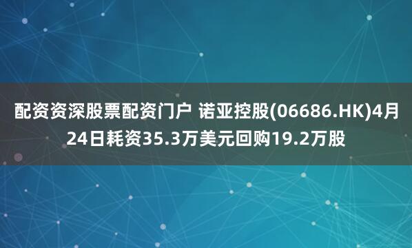 配资资深股票配资门户 诺亚控股(06686.HK)4月24日耗资35.3万美元回购19.2万股