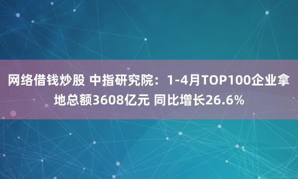 网络借钱炒股 中指研究院：1-4月TOP100企业拿地总额3608亿元 同比增长26.6%