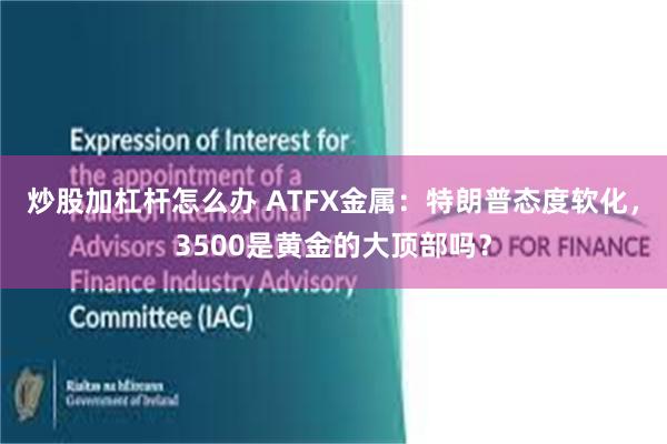 炒股加杠杆怎么办 ATFX金属：特朗普态度软化，3500是黄金的大顶部吗？