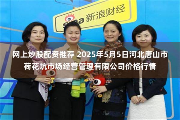 网上炒股配资推荐 2025年5月5日河北唐山市荷花坑市场经营管理有限公司价格行情