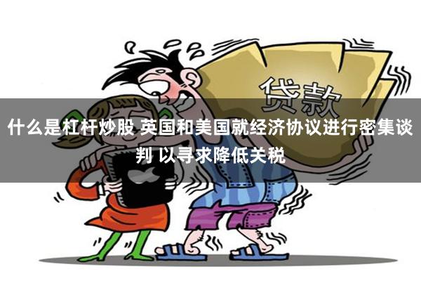 什么是杠杆炒股 英国和美国就经济协议进行密集谈判 以寻求降低关税