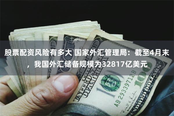 股票配资风险有多大 国家外汇管理局：截至4月末，我国外汇储备规模为32817亿美元