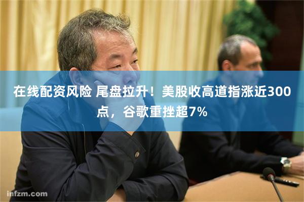在线配资风险 尾盘拉升！美股收高道指涨近300点，谷歌重挫超7%