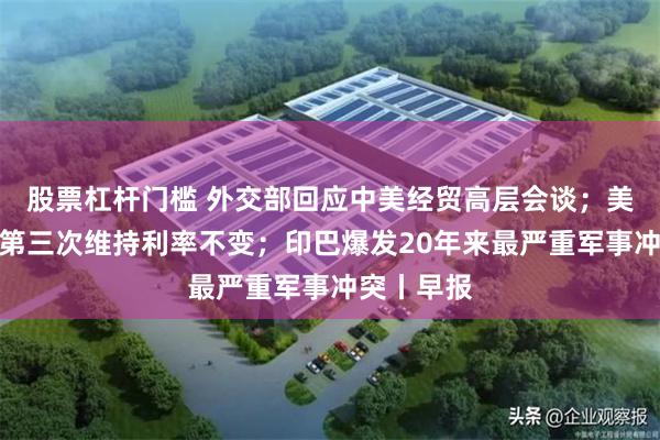 股票杠杆门槛 外交部回应中美经贸高层会谈；美联储连续第三次维持利率不变；印巴爆发20年来最严重军事冲突丨早报