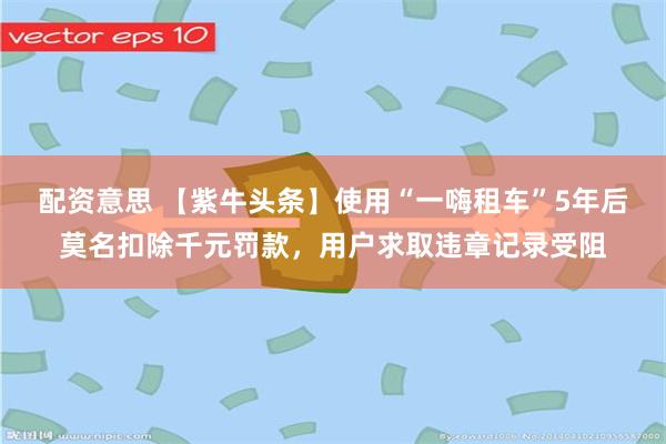 配资意思 【紫牛头条】使用“一嗨租车”5年后莫名扣除千元罚款，用户求取违章记录受阻