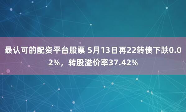 最认可的配资平台股票 5月13日再22转债下跌0.02%，转股溢价率37.42%