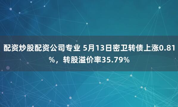 配资炒股配资公司专业 5月13日密卫转债上涨0.81%，转股溢价率35.79%