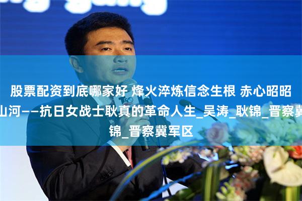 股票配资到底哪家好 烽火淬炼信念生根 赤心昭昭映照山河——抗日女战士耿真的革命人生_吴涛_耿锦_晋察冀军区
