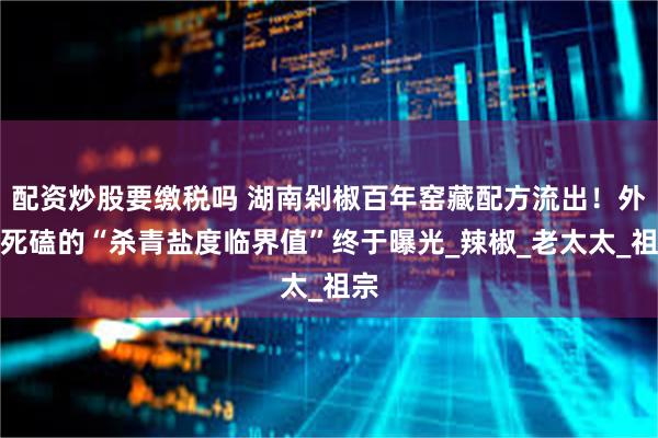 配资炒股要缴税吗 湖南剁椒百年窑藏配方流出！外婆死磕的“杀青盐度临界值”终于曝光_辣椒_老太太_祖宗