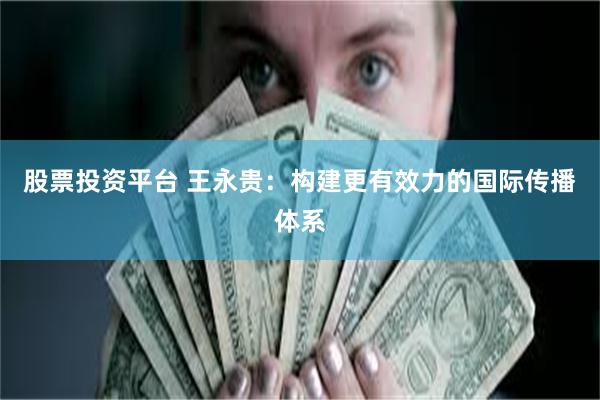 股票投资平台 王永贵：构建更有效力的国际传播体系