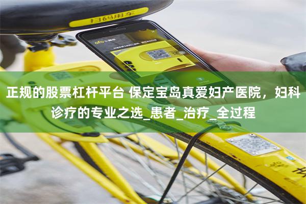 正规的股票杠杆平台 保定宝岛真爱妇产医院，妇科诊疗的专业之选_患者_治疗_全过程