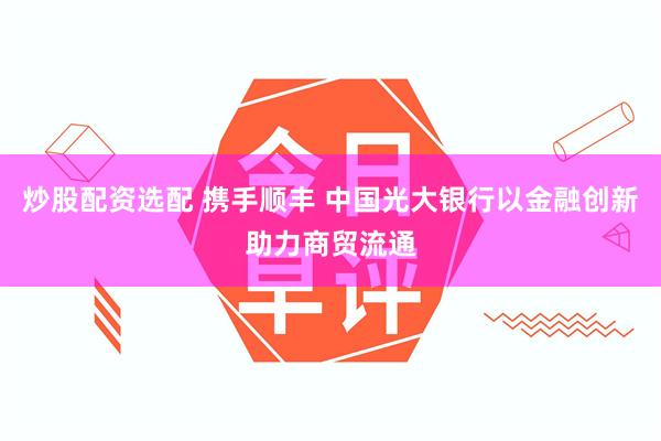 炒股配资选配 携手顺丰 中国光大银行以金融创新助力商贸流通