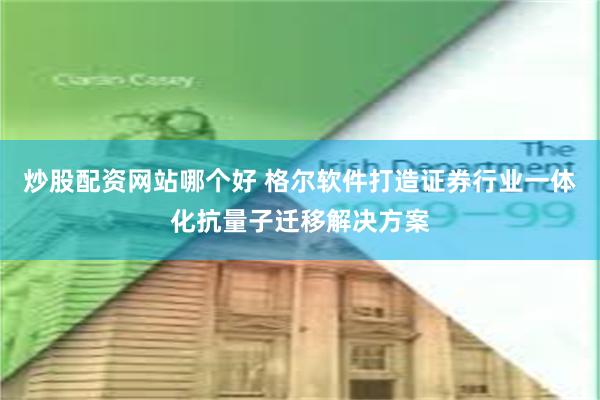 炒股配资网站哪个好 格尔软件打造证券行业一体化抗量子迁移解决方案