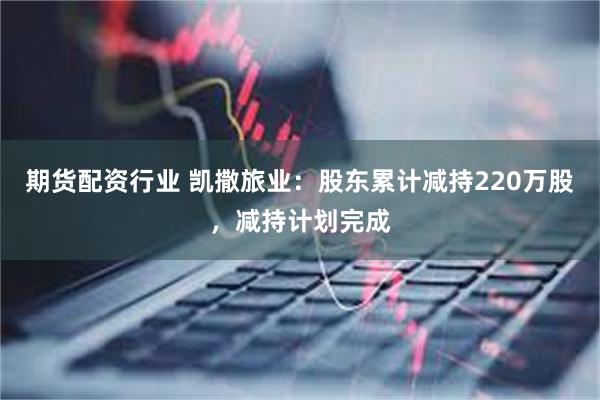 期货配资行业 凯撒旅业：股东累计减持220万股，减持计划完成