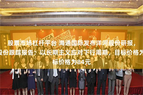 股票市场杠杆平台 海通国际发布洋河股份研报，洋河股份跟踪报告：以长期主义应对下行周期，目标价格为84元