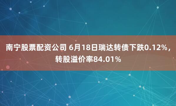 南宁股票配资公司 6月18日瑞达转债下跌0.12%，转股溢价率84.01%
