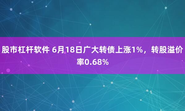股市杠杆软件 6月18日广大转债上涨1%，转股溢价率0.68%