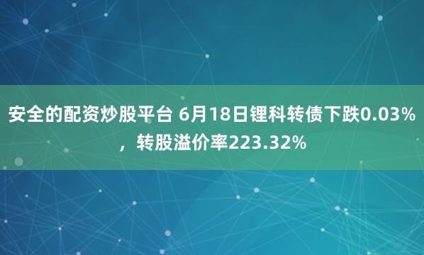 安全的配资炒股平台 6月18日锂科转债下跌0.03%，转股溢价率223.32%