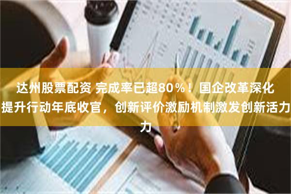 达州股票配资 完成率已超80％！国企改革深化提升行动年底收官，创新评价激励机制激发创新活力