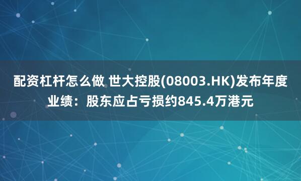 配资杠杆怎么做 世大控股(08003.HK)发布年度业绩：股东应占亏损约845.4万港元