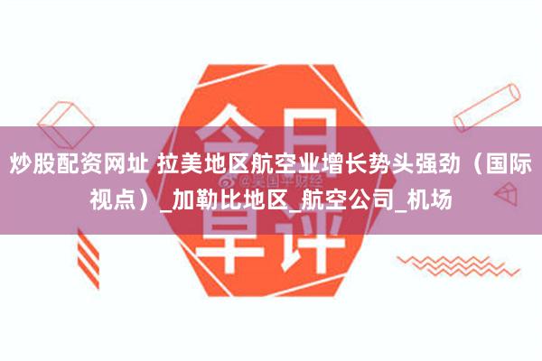 炒股配资网址 拉美地区航空业增长势头强劲（国际视点）_加勒比地区_航空公司_机场