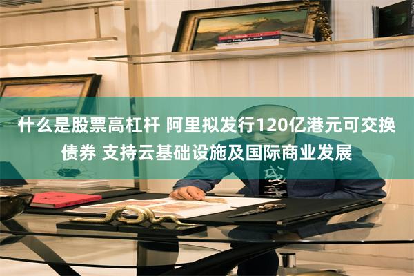 什么是股票高杠杆 阿里拟发行120亿港元可交换债券 支持云基础设施及国际商业发展