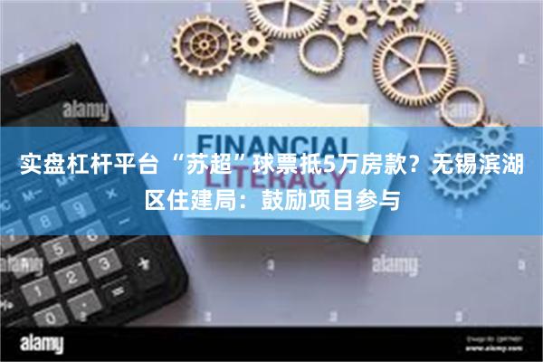 实盘杠杆平台 “苏超”球票抵5万房款？无锡滨湖区住建局：鼓励项目参与