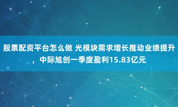 股票配资平台怎么做 光模块需求增长推动业绩提升，中际旭创一季度盈利15.83亿元