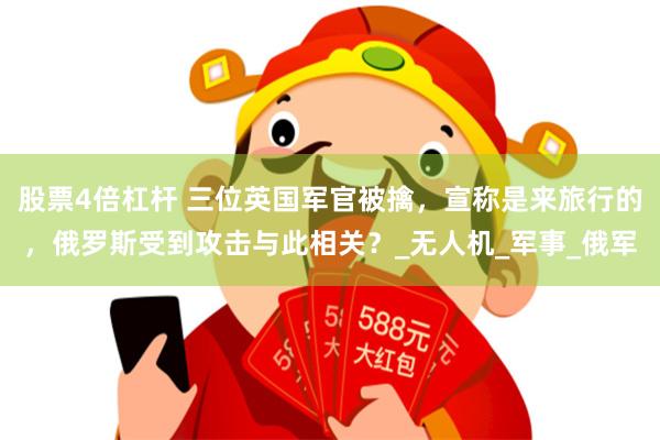 股票4倍杠杆 三位英国军官被擒，宣称是来旅行的，俄罗斯受到攻击与此相关？_无人机_军事_俄军
