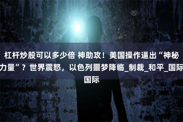 杠杆炒股可以多少倍 神助攻！美国操作逼出“神秘力量”？世界震怒，以色列噩梦降临_制裁_和平_国际