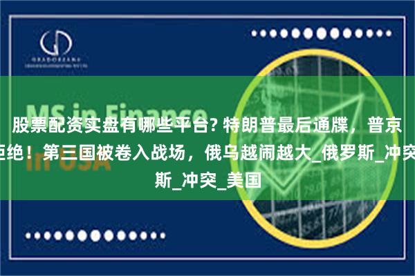 股票配资实盘有哪些平台? 特朗普最后通牒，普京直接拒绝！第三国被卷入战场，俄乌越闹越大_俄罗斯_冲突_美国