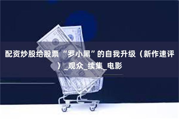 配资炒股给股票 “罗小黑”的自我升级（新作速评）_观众_续集_电影