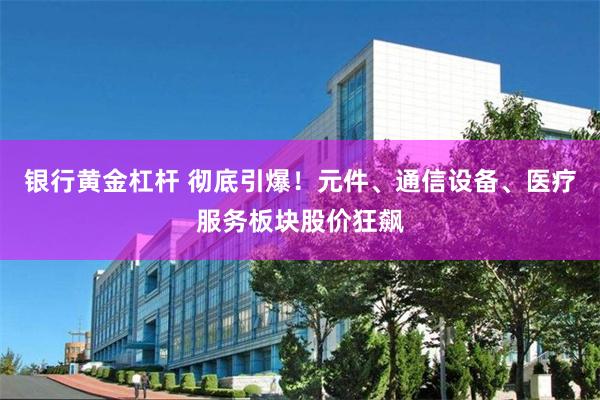 银行黄金杠杆 彻底引爆！元件、通信设备、医疗服务板块股价狂飙