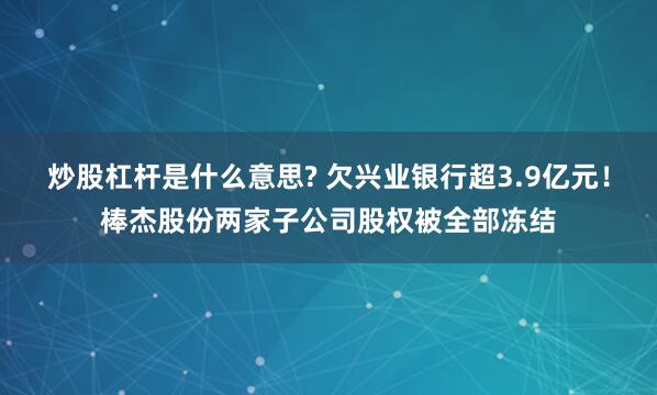 炒股杠杆是什么意思? 欠兴业银行超3.9亿元！棒杰股份两家子公司股权被全部冻结
