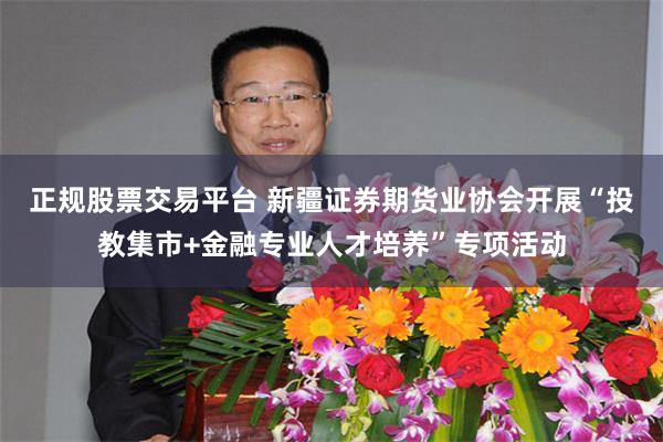 正规股票交易平台 新疆证券期货业协会开展“投教集市+金融专业人才培养”专项活动