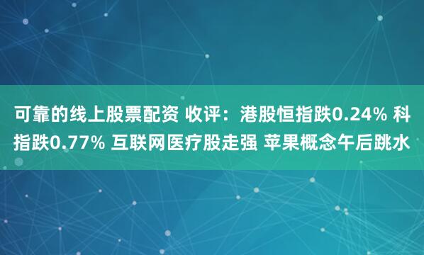 可靠的线上股票配资 收评：港股恒指跌0.24% 科指跌0.77% 互联网医疗股走强 苹果概念午后跳水