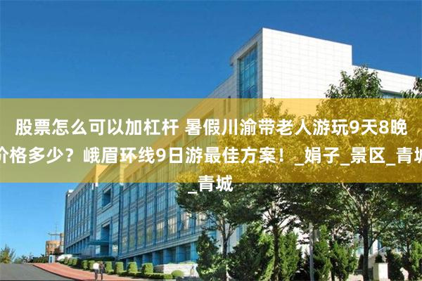 股票怎么可以加杠杆 暑假川渝带老人游玩9天8晚价格多少？峨眉环线9日游最佳方案！_娟子_景区_青城