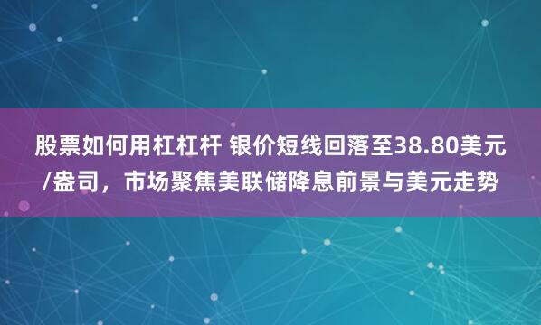 股票如何用杠杠杆 银价短线回落至38.80美元/盎司，市场聚焦美联储降息前景与美元走势