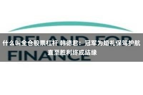 什么叫全仓股票杠杆 韩德君：冠军为婚礼保驾护航 直至胜利终成结缘
