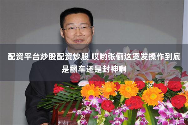 配资平台炒股配资炒股 哎哟张俪这烫发操作到底是翻车还是封神啊