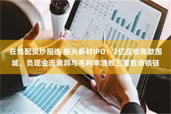 在线配资炒股选 族兴新材IPO:2亿应收账款围城、负现金流黑洞与毛利率溃败三重致命锁链