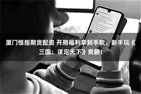 厦门恒指期货配资 开局福利拿到手软,新手玩《三国:谋定天下》爽翻!